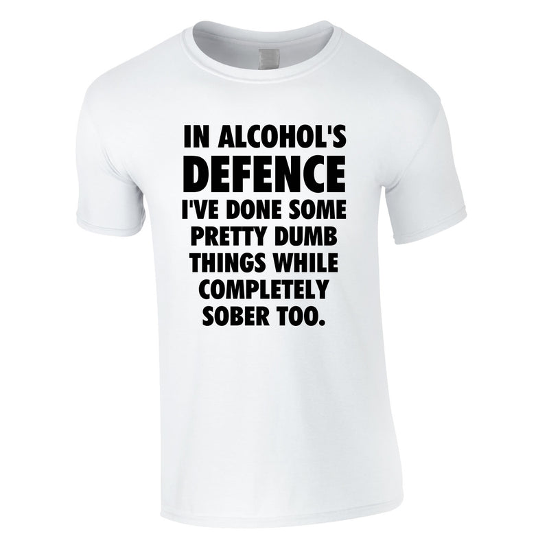 In Alcohol's Defence I've Done Some Pretty Dumb Things While Completely Sober Too Tee In White